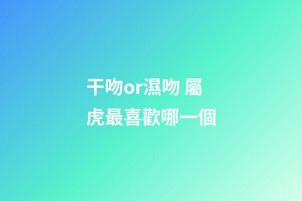 干吻or濕吻 屬虎最喜歡哪一個